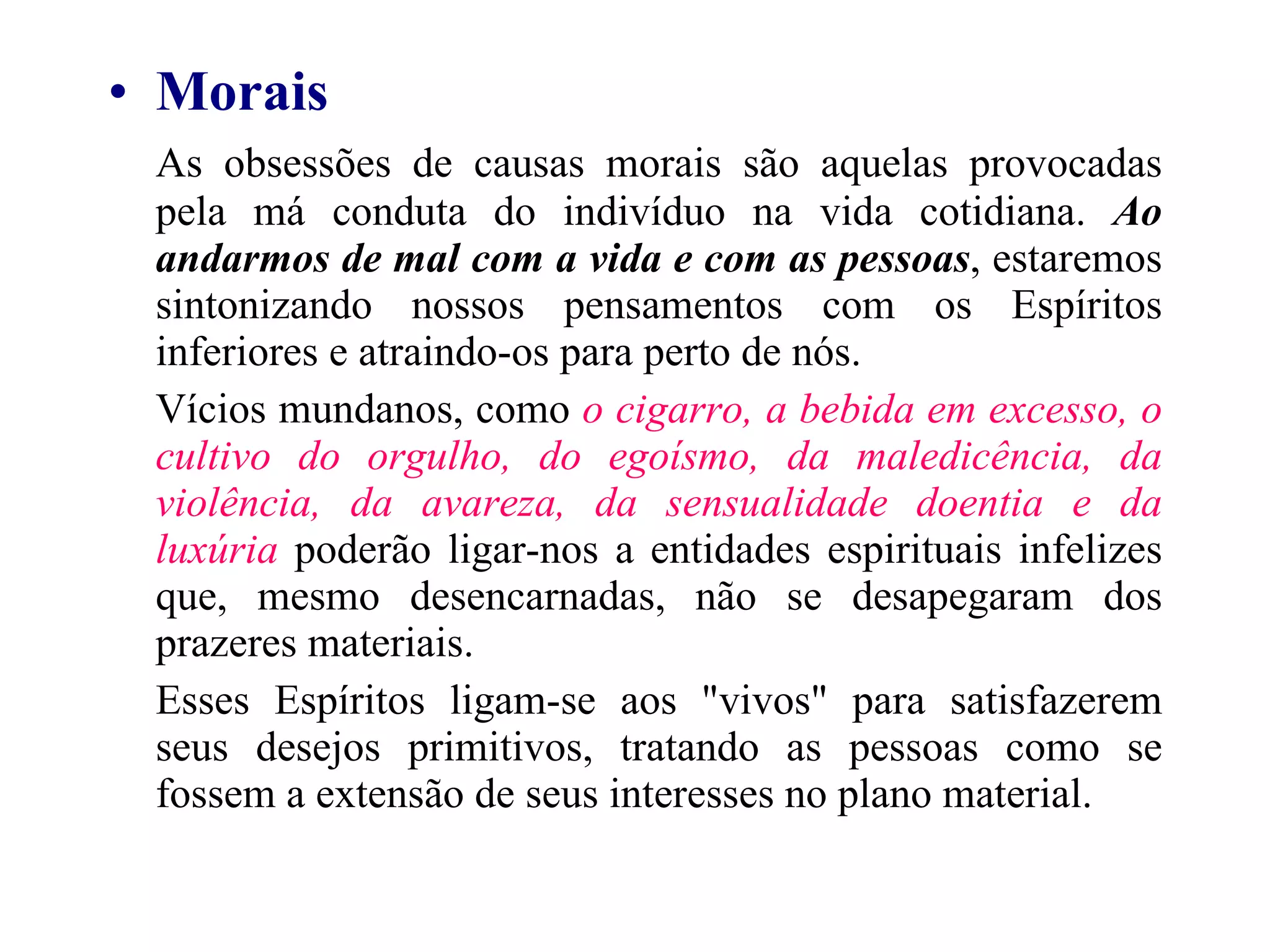Morais As obsessões de causas morais são aquelas provocadas pela má conduta do indivíduo na vida cotidiana.  Ao andarmos de mal com a vida e com as pessoas , estaremos sintonizando nossos pensamentos com os Espíritos inferiores e atraindo-os para perto de nós. Vícios mundanos, como  o cigarro, a bebida em excesso, o cultivo do orgulho, do egoísmo, da maledicência, da violência, da avareza, da sensualidade doentia e da luxúria  poderão ligar-nos a entidades espirituais infelizes que, mesmo desencarnadas, não se desapegaram dos prazeres materiais. Esses Espíritos ligam-se aos "vivos" para satisfazerem seus desejos primitivos, tratando as pessoas como se fossem a extensão de seus interesses no plano material. 