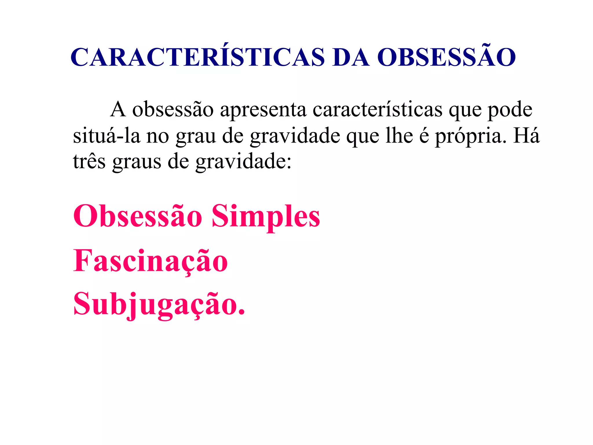 CARACTERÍSTICAS DA OBSESSÃO   A obsessão apresenta características que pode situá-la no grau de gravidade que lhe é própria. Há três graus de gravidade: Obsessão Simples Fascinação Subjugação.   