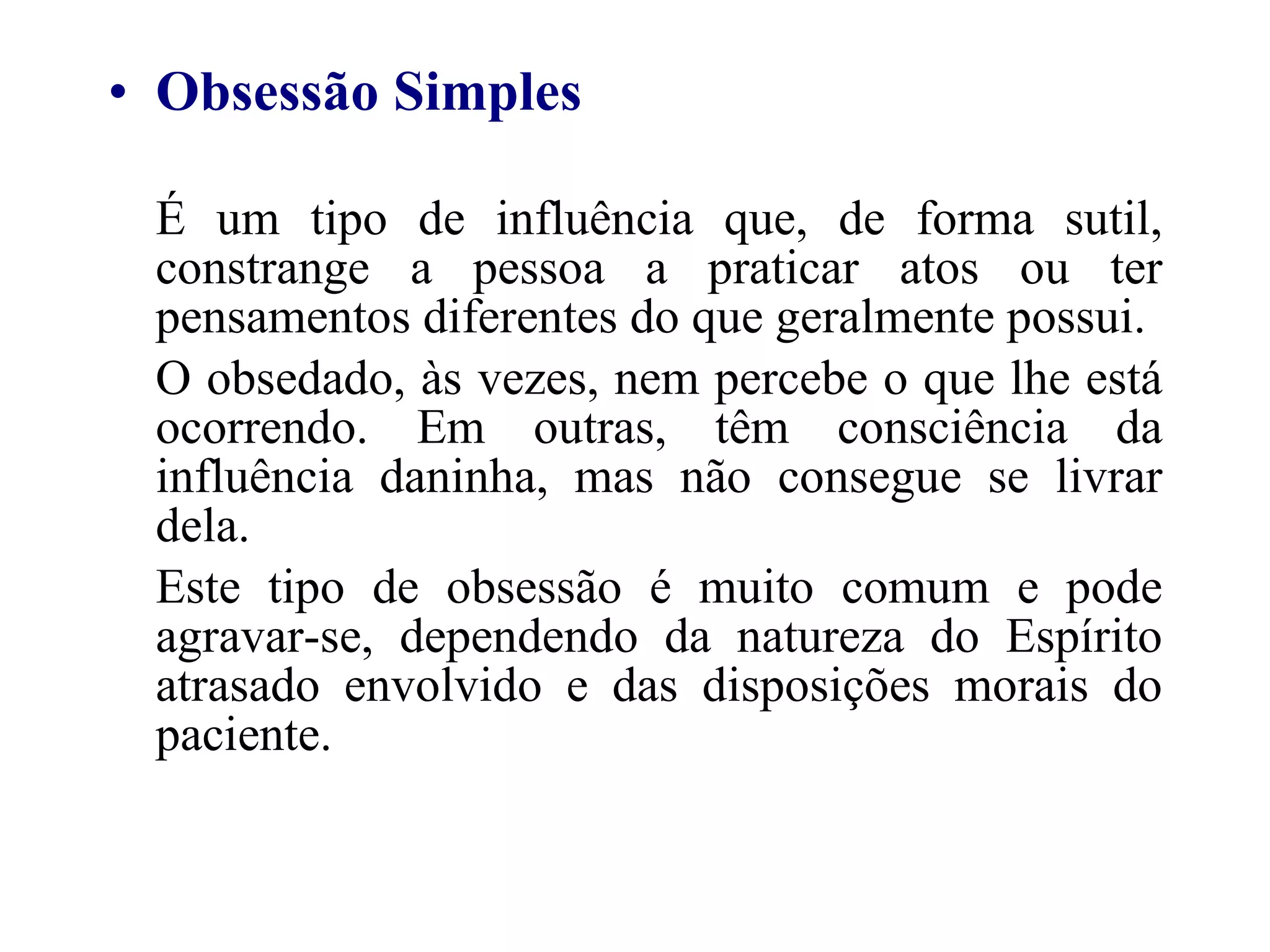 Obsessão Simples É um tipo de influência que, de forma sutil, constrange a pessoa a praticar atos ou ter pensamentos diferentes do que geralmente possui. O obsedado, às vezes, nem percebe o que lhe está ocorrendo. Em outras, têm consciência da influência daninha, mas não consegue se livrar dela. Este tipo de obsessão é muito comum e pode agravar-se, dependendo da natureza do Espírito atrasado envolvido e das disposições morais do paciente. 