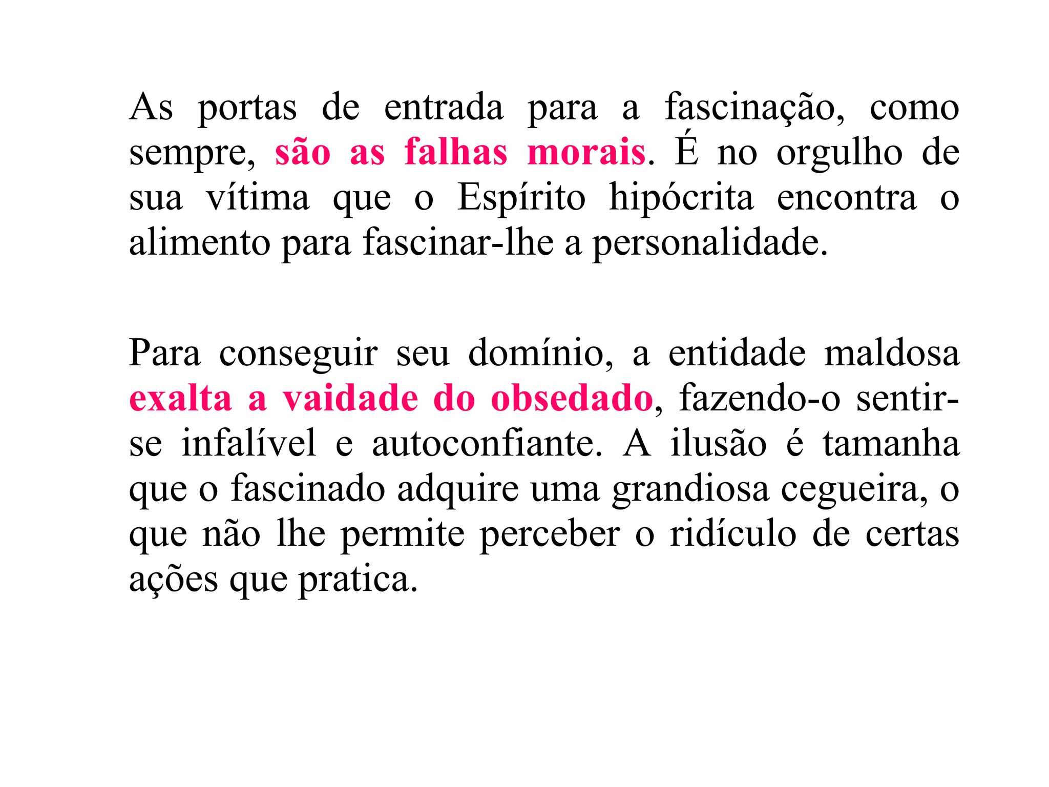 As portas de entrada para a fascinação, como sempre,  são as falhas morais . É no orgulho de sua vítima que o Espírito hipócrita encontra o alimento para fascinar-lhe a personalidade. Para conseguir seu domínio, a entidade maldosa  exalta a vaidade do obsedado , fazendo-o sentir-se infalível e autoconfiante. A ilusão é tamanha que o fascinado adquire uma grandiosa cegueira, o que não lhe permite perceber o ridículo de certas ações que pratica. 