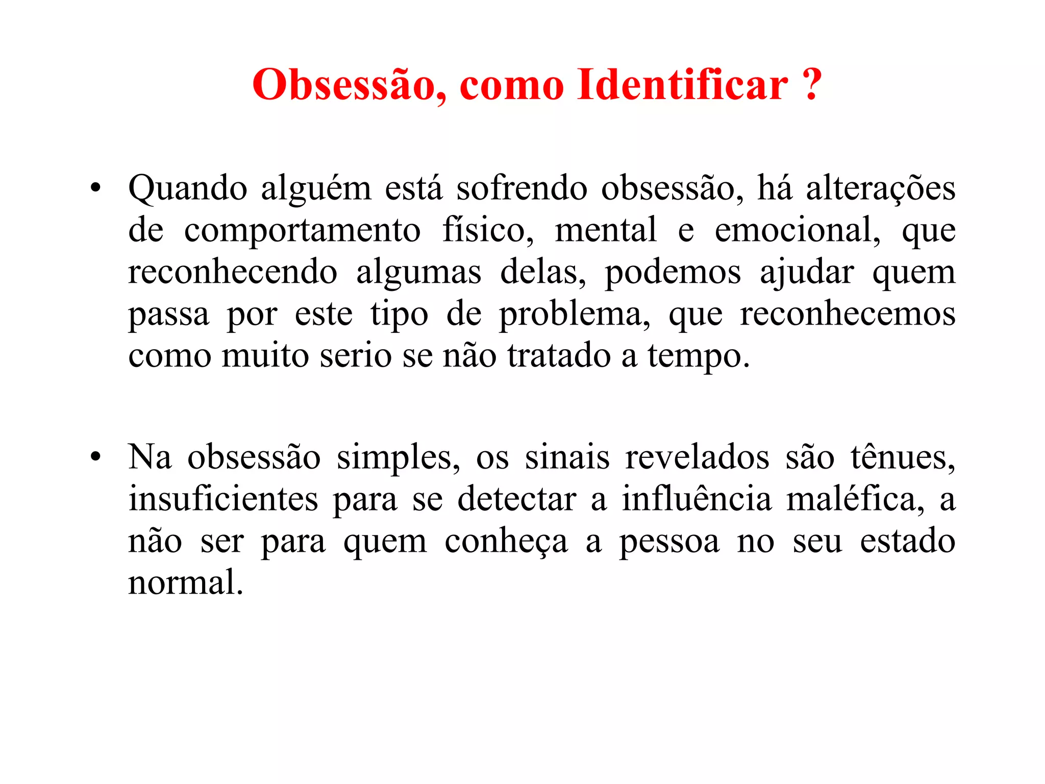 Obsessão, como Identificar ?   Quando alguém está sofrendo obsessão, há alterações de comportamento físico, mental e emocional, que reconhecendo algumas delas, podemos ajudar quem passa por este tipo de problema, que reconhecemos como muito serio se não tratado a tempo. Na obsessão simples, os sinais revelados são tênues, insuficientes para se detectar a influência maléfica, a não ser para quem conheça a pessoa no seu estado normal.   