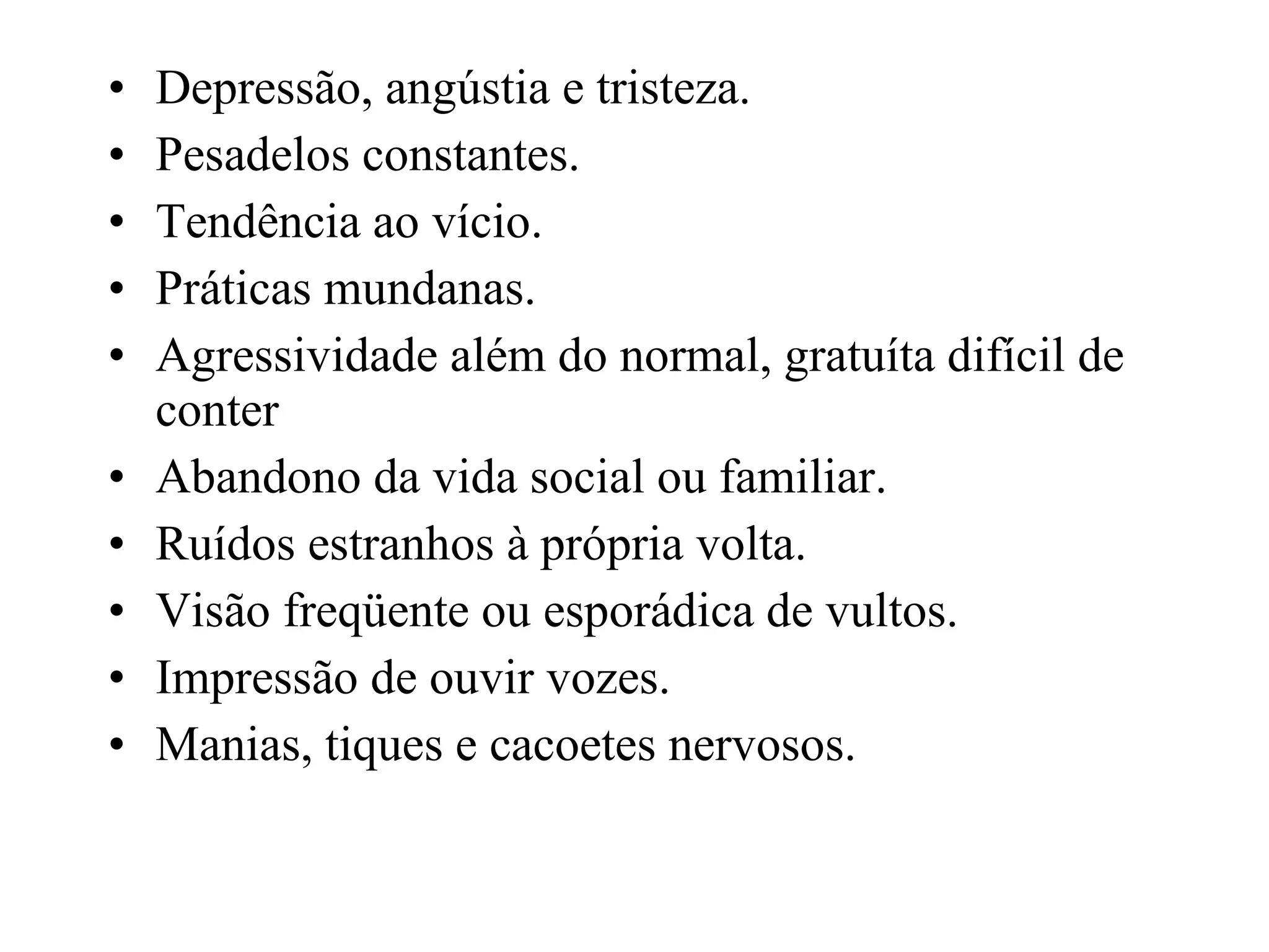 Depressão, angústia e tristeza. Pesadelos constantes. Tendência ao vício. Práticas mundanas. Agressividade além do normal, gratuíta difícil de conter Abandono da vida social ou familiar. Ruídos estranhos à própria volta. Visão freqüente ou esporádica de vultos. Impressão de ouvir vozes. Manias, tiques e cacoetes nervosos . 