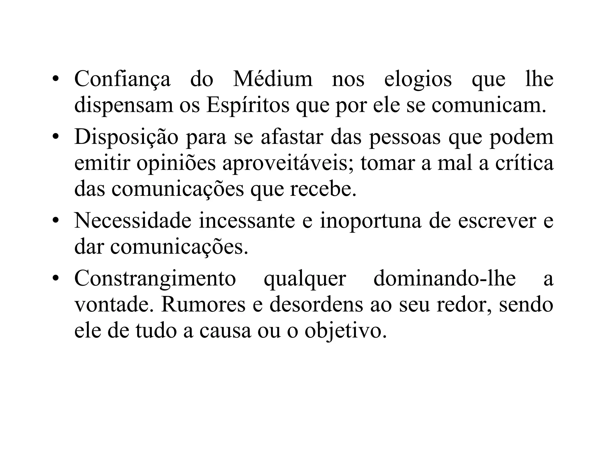 Confiança do Médium nos elogios que lhe dispensam os Espíritos que por ele se comunicam. Disposição para se afastar das pessoas que podem emitir opiniões aproveitáveis; tomar a mal a crítica das comunicações que recebe. Necessidade incessante e inoportuna de escrever e dar comunicações. Constrangimento qualquer dominando-lhe a vontade. Rumores e desordens ao seu redor, sendo ele de tudo a causa ou o objetivo. 