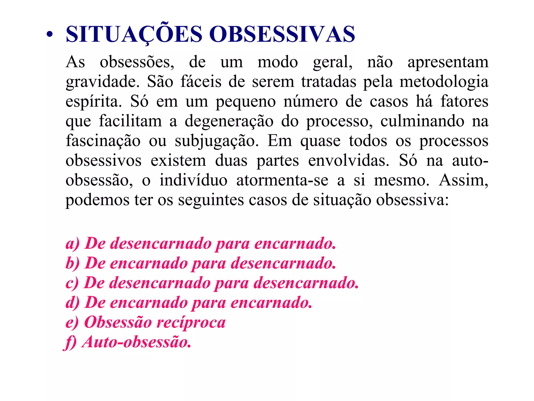 SITUAÇÕES OBSESSIVAS   As obsessões, de um modo geral, não apresentam gravidade. São fáceis de serem tratadas pela metodologia espírita. Só em um pequeno número de casos há fatores que facilitam a degeneração do processo, culminando na fascinação ou subjugação. Em quase todos os processos obsessivos existem duas partes envolvidas. Só na auto-obsessão, o indivíduo atormenta-se a si mesmo. Assim, podemos ter os seguintes casos de situação obsessiva: a) De desencarnado para encarnado.  b) De encarnado para desencarnado.  c) De desencarnado para desencarnado.  d) De encarnado para encarnado.  e) Obsessão recíproca  f) Auto-obsessão.   