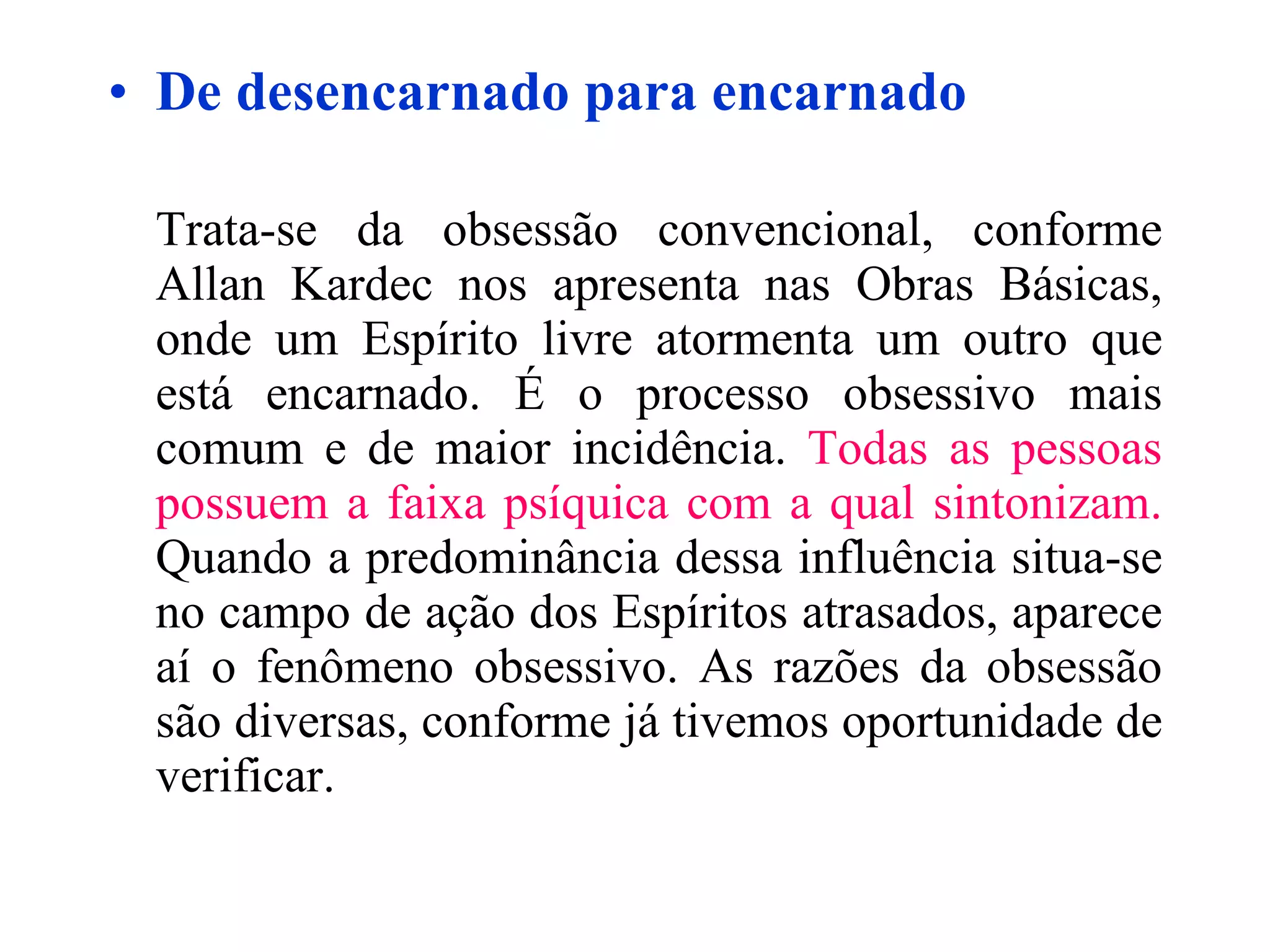De desencarnado para encarnado Trata-se da obsessão convencional, conforme Allan Kardec nos apresenta nas Obras Básicas, onde um Espírito livre atormenta um outro que está encarnado. É o processo obsessivo mais comum e de maior incidência.  Todas as pessoas possuem a faixa psíquica com a qual sintonizam.  Quando a predominância dessa influência situa-se no campo de ação dos Espíritos atrasados, aparece aí o fenômeno obsessivo. As razões da obsessão são diversas, conforme já tivemos oportunidade de verificar.   