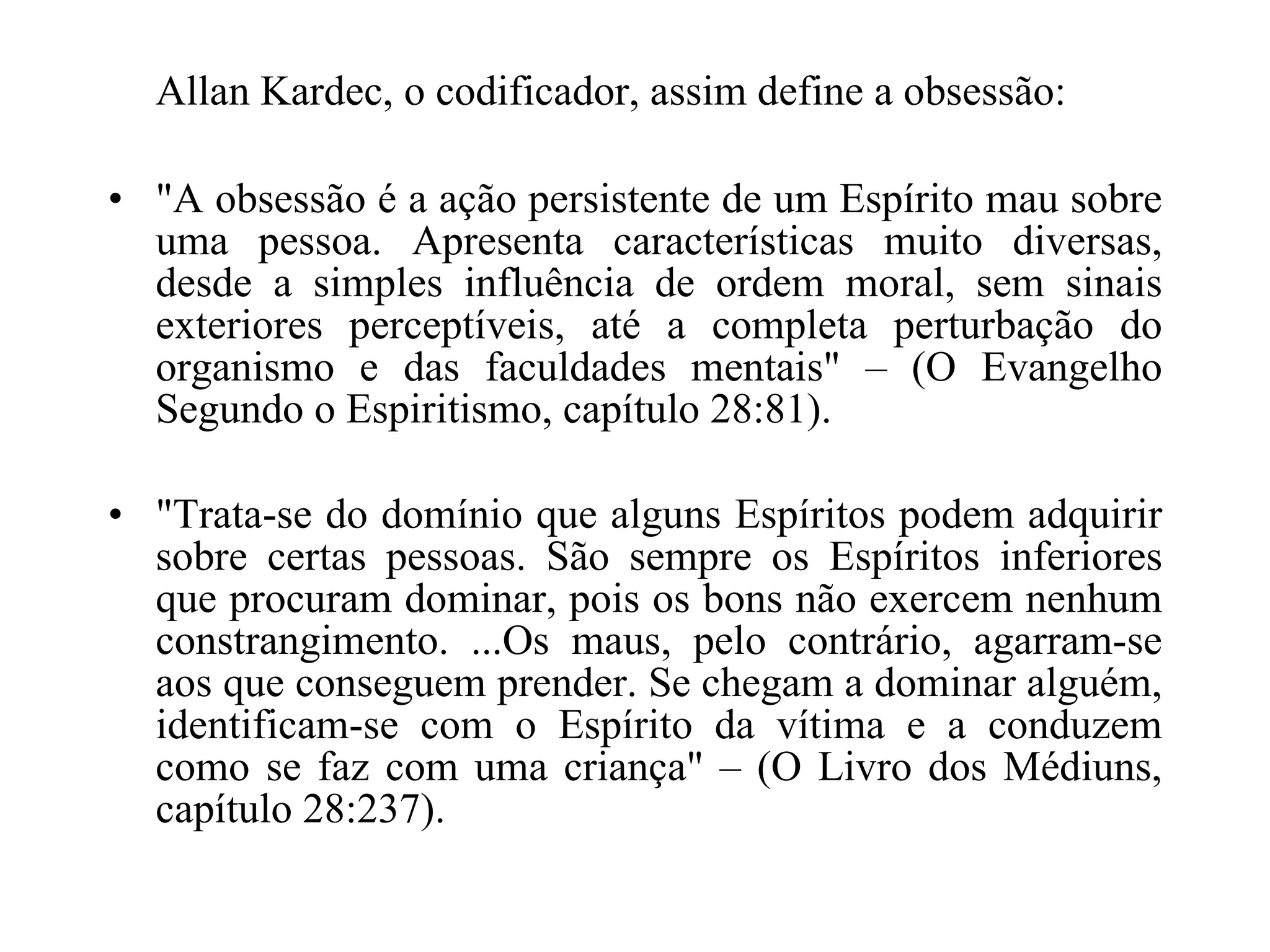 Allan Kardec, o codificador, assim define a obsessão: "A obsessão é a ação persistente de um Espírito mau sobre uma pessoa. Apresenta características muito diversas, desde a simples influência de ordem moral, sem sinais exteriores perceptíveis, até a completa perturbação do organismo e das faculdades mentais" – (O Evangelho Segundo o Espiritismo, capítulo 28:81). "Trata-se do domínio que alguns Espíritos podem adquirir sobre certas pessoas. São sempre os Espíritos inferiores que procuram dominar, pois os bons não exercem nenhum constrangimento. ...Os maus, pelo contrário, agarram-se aos que conseguem prender. Se chegam a dominar alguém, identificam-se com o Espírito da vítima e a conduzem como se faz com uma criança" – (O Livro dos Médiuns, capítulo 28:237).   