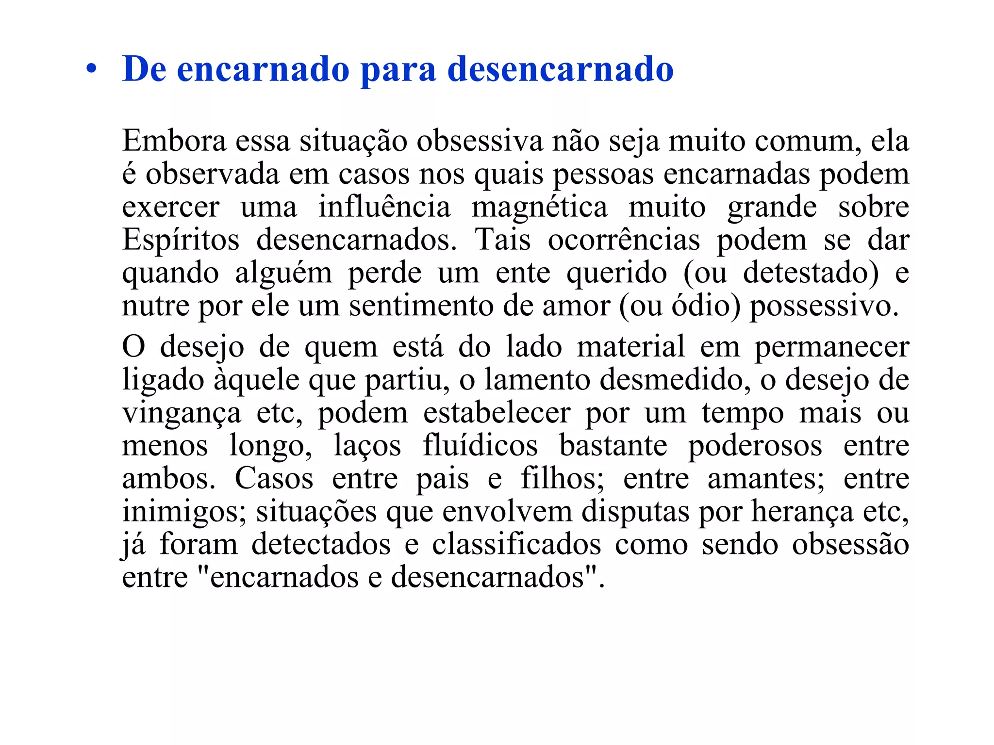 De encarnado para desencarnado Embora essa situação obsessiva não seja muito comum, ela é observada em casos nos quais pessoas encarnadas podem exercer uma influência magnética muito grande sobre Espíritos desencarnados. Tais ocorrências podem se dar quando alguém perde um ente querido (ou detestado) e nutre por ele um sentimento de amor (ou ódio) possessivo. O desejo de quem está do lado material em permanecer ligado àquele que partiu, o lamento desmedido, o desejo de vingança etc, podem estabelecer por um tempo mais ou menos longo, laços fluídicos bastante poderosos entre ambos. Casos entre pais e filhos; entre amantes; entre inimigos; situações que envolvem disputas por herança etc, já foram detectados e classificados como sendo obsessão entre "encarnados e desencarnados". 