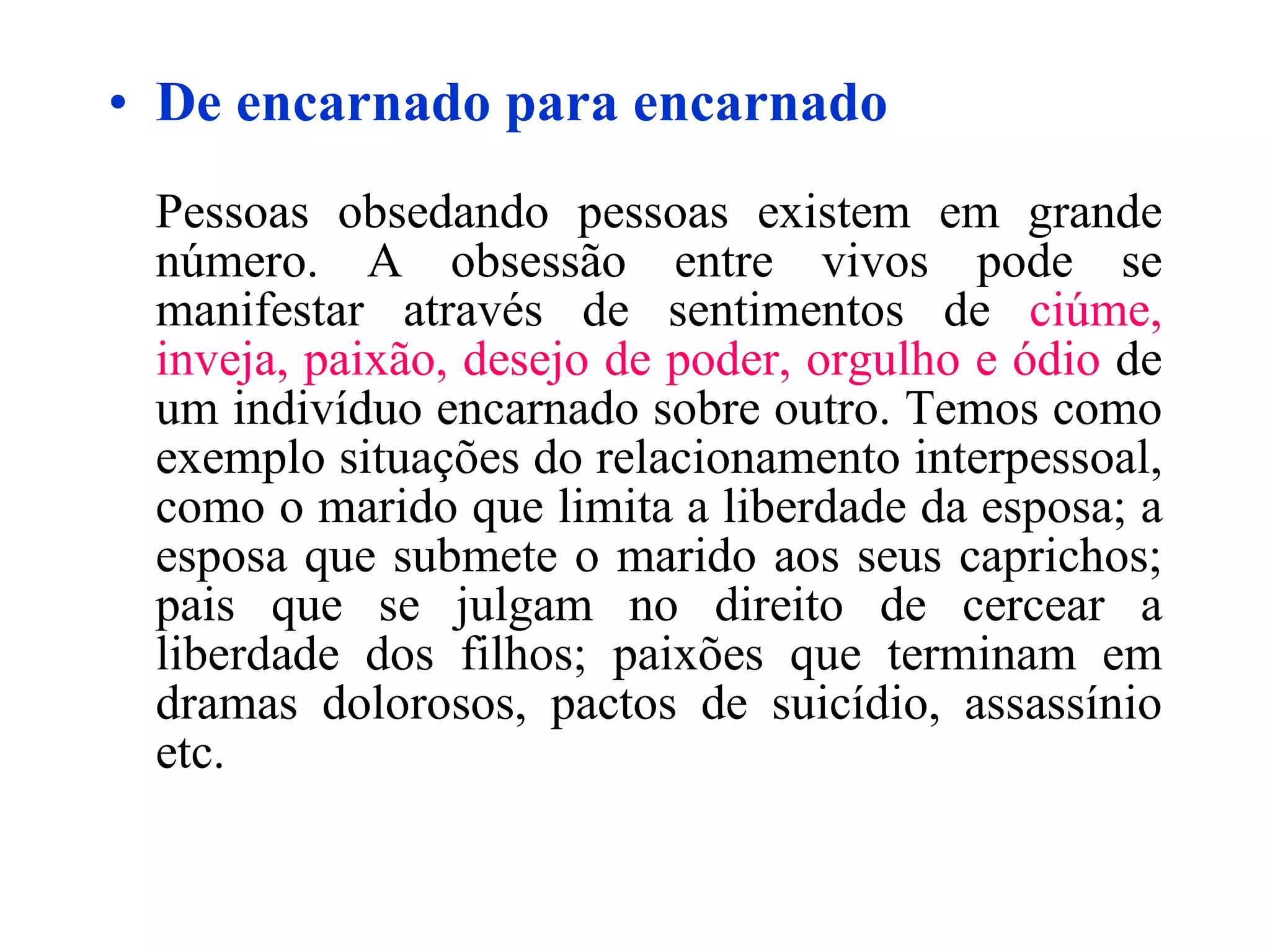 De encarnado para encarnado Pessoas obsedando pessoas existem em grande número. A obsessão entre vivos pode se manifestar através de sentimentos de  ciúme, inveja, paixão, desejo de poder, orgulho e ódio  de um indivíduo encarnado sobre outro. Temos como exemplo situações do relacionamento interpessoal, como o marido que limita a liberdade da esposa; a esposa que submete o marido aos seus caprichos; pais que se julgam no direito de cercear a liberdade dos filhos; paixões que terminam em dramas dolorosos, pactos de suicídio, assassínio etc. 