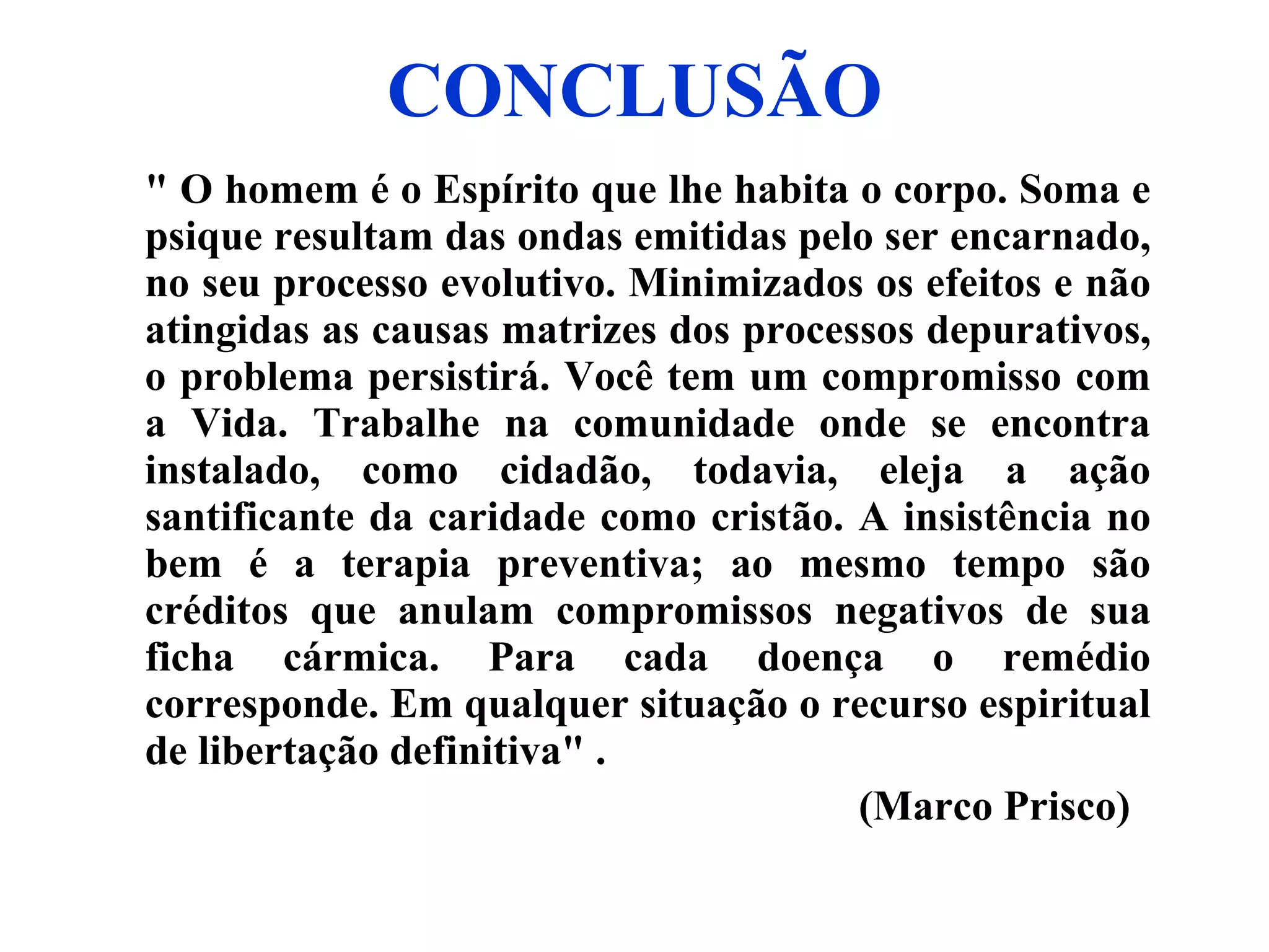 CONCLUSÃO " O homem é o Espírito que lhe habita o corpo. Soma e psique resultam das ondas emitidas pelo ser encarnado, no seu processo evolutivo. Minimizados os efeitos e não atingidas as causas matrizes dos processos depurativos, o problema persistirá. Você tem um compromisso com a Vida. Trabalhe na comunidade onde se encontra instalado, como cidadão, todavia, eleja a ação santificante da caridade como cristão. A insistência no bem é a terapia preventiva; ao mesmo tempo são créditos que anulam compromissos negativos de sua ficha cármica. Para cada doença o remédio corresponde. Em qualquer situação o recurso espiritual de libertação definitiva" . (Marco Prisco)   