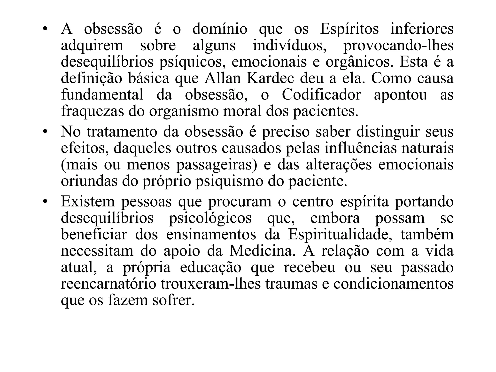 A obsessão é o domínio que os Espíritos inferiores adquirem sobre alguns indivíduos, provocando-lhes desequilíbrios psíquicos, emocionais e orgânicos. Esta é a definição básica que Allan Kardec deu a ela. Como causa fundamental da obsessão, o Codificador apontou as fraquezas do organismo moral dos pacientes. No tratamento da obsessão é preciso saber distinguir seus efeitos, daqueles outros causados pelas influências naturais (mais ou menos passageiras) e das alterações emocionais oriundas do próprio psiquismo do paciente. Existem pessoas que procuram o centro espírita portando desequilíbrios psicológicos que, embora possam se beneficiar dos ensinamentos da Espiritualidade, também necessitam do apoio da Medicina. A relação com a vida atual, a própria educação que recebeu ou seu passado reencarnatório trouxeram-lhes traumas e condicionamentos que os fazem sofrer.  