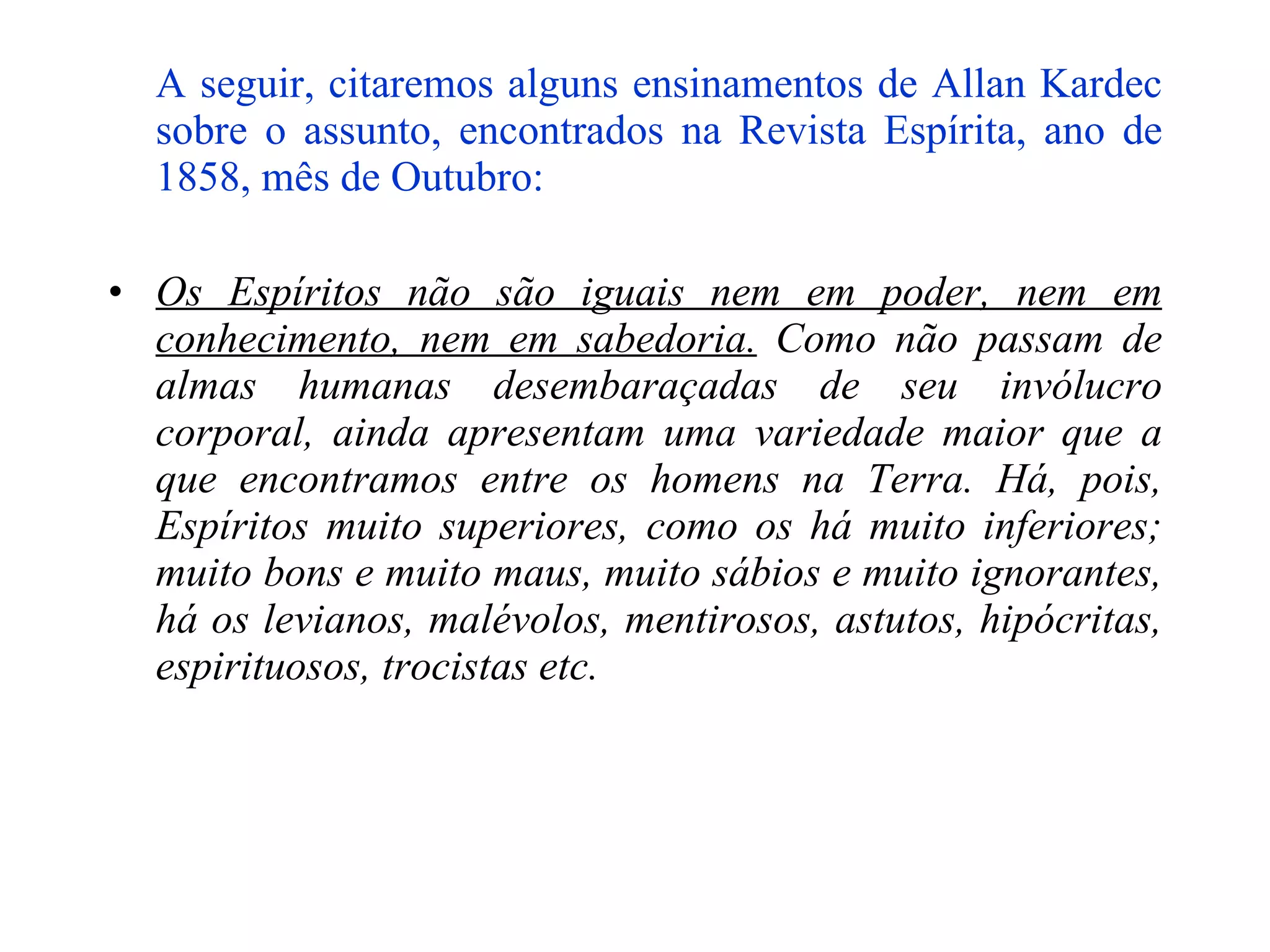 A seguir, citaremos alguns ensinamentos de Allan Kardec sobre o assunto, encontrados na Revista Espírita, ano de 1858, mês de Outubro:   Os Espíritos não são iguais nem em poder, nem em conhecimento, nem em sabedoria.  Como não passam de almas humanas desembaraçadas de seu invólucro corporal, ainda apresentam uma variedade maior que a que encontramos entre os homens na Terra. Há, pois, Espíritos muito superiores, como os há muito inferiores; muito bons e muito maus, muito sábios e muito ignorantes, há os levianos, malévolos, mentirosos, astutos, hipócritas, espirituosos, trocistas etc. 