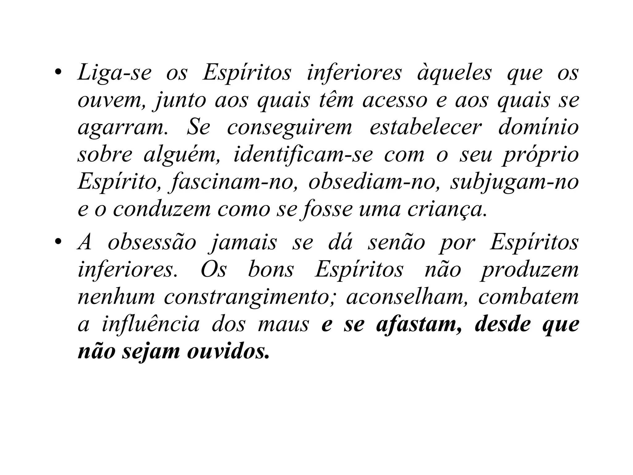Liga-se os Espíritos inferiores àqueles que os ouvem, junto aos quais têm acesso e aos quais se agarram. Se conseguirem estabelecer domínio sobre alguém, identificam-se com o seu próprio Espírito, fascinam-no, obsediam-no, subjugam-no e o conduzem como se fosse uma criança. A obsessão jamais se dá senão por Espíritos inferiores. Os bons Espíritos não produzem nenhum constrangimento; aconselham, combatem a influência dos maus  e se afastam, desde que não sejam ouvidos. 