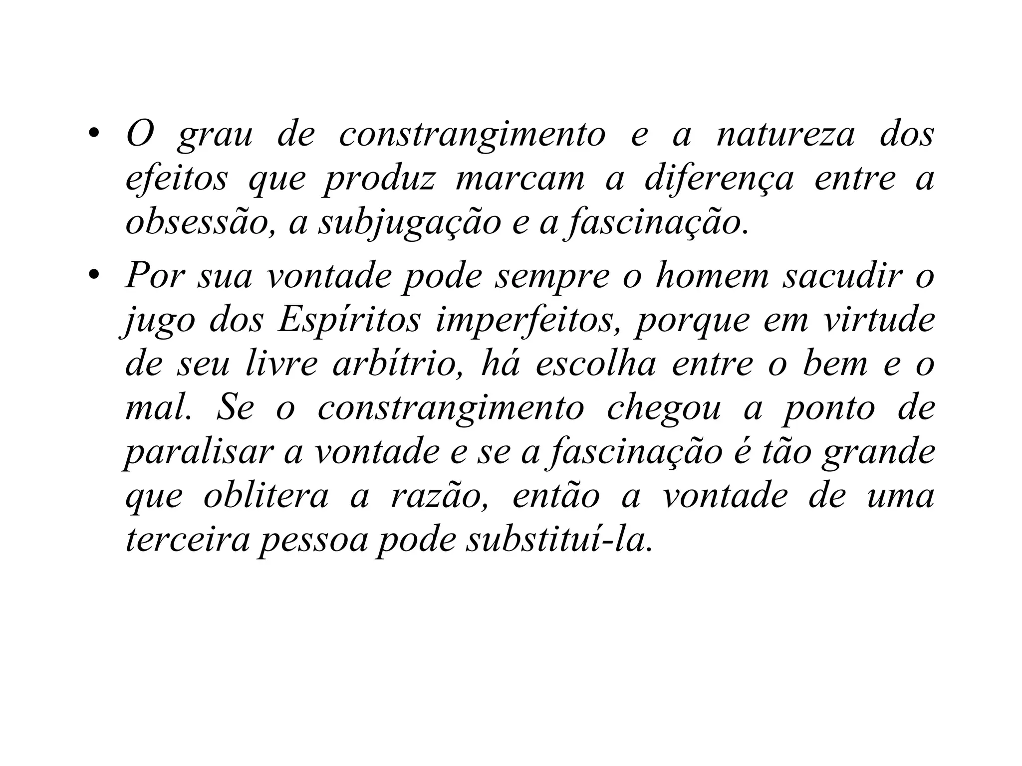 O grau de constrangimento e a natureza dos efeitos que produz marcam a diferença entre a obsessão, a subjugação e a fascinação. Por sua vontade pode sempre o homem sacudir o jugo dos Espíritos imperfeitos, porque em virtude de seu livre arbítrio, há escolha entre o bem e o mal. Se o constrangimento chegou a ponto de paralisar a vontade e se a fascinação é tão grande que oblitera a razão, então a vontade de uma terceira pessoa pode substituí-la. 