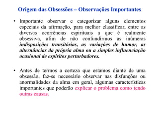 Origem das Obsessões – Observações Importantes Importante observar e categorizar alguns elementos especiais da afirmação, para melhor classificar, entre as diversas ocorrências espirituais a que é realmente obsessiva, afim de não confundirmos as inúmeras  indisposições transitórias, as variações de humor, as alternâncias da própria alma ou a simples influenciação ocasional de espíritos perturbadores. Antes de termos a certeza que estamos diante de uma obsessão, faz-se necessário observar nas disfunções ou anormalidades da alma em geral, algumas características importantes que poderão  explicar o problema  como  tendo outras causas.   