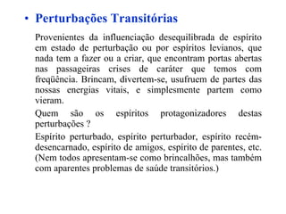 Perturbações Transitórias Provenientes da influenciação desequilibrada de espírito em estado de perturbação ou por espíritos levianos, que nada tem a fazer ou a criar, que encontram portas abertas nas passageiras crises de caráter que temos com freqüência. Brincam, divertem-se, usufruem de partes das nossas energias vitais, e simplesmente partem como vieram. Quem são os espíritos protagonizadores destas perturbações ? Espírito perturbado, espírito perturbador, espírito recém-desencarnado, espírito de amigos, espírito de parentes, etc. (Nem todos apresentam-se como brincalhões, mas também com aparentes problemas de saúde transitórios.) 