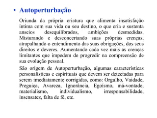 Autoperturbação Oriunda da própria criatura que alimenta insatisfação íntima com sua vida ou seu destino, o que cria e sustenta anseios desequilibrados, ambições desmedidas. Misturando e desconcertando suas próprias crenças, atrapalhando o entendimento das suas obrigações, dos seus direitos e deveres. Aumentando cada vez mais as crenças limitantes que impedem de progredir na compreensão de sua evolução pessoal. São origem de Autoperturbação, algumas características personalísticas e espirituais que devem ser detectadas para serem imediatamente corrigidas, como:  Orgulho, Vaidade, Preguiça, Avareza, Ignorância, Egoísmo, má-vontade, materialismo, individualismo, irresponsabilidade, insensatez, falta de fé, etc. 