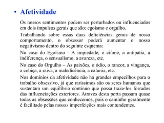 Afetividade Os nossos sentimentos podem ser perturbados ou influenciados em dois impulsos gerais que são: egoísmo e orgulho.  Trabalhando sobre essas duas deficiências gerais de nosso comportamento, o obsessor poderá aumentar o nosso negativismo dentro do seguinte esquema: No caso do Egoísmo - A impiedade, o ciúme, a antipatia, a indiferença, o sensualismo, a avareza, etc. No caso do Orgulho – As paixões, o ódio, o rancor, a vingança, a cobiça, a raiva, a maledicência, a calunia, etc. Nos domínios da afetividade não há grandes empecilhos para o trabalho obsessivo, já que raríssimos são os seres humanos que sustentam um equilíbrio continuo que possa traze-los forrados das influenciações exteriores. Através desta porta passam quase todas as obsessões que conhecemos, pois o caminho geralmente é facilitado pelas nossas imperfeições mais contundentes. 