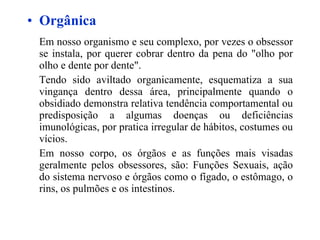 Orgânica Em nosso organismo e seu complexo, por vezes o obsessor se instala, por querer cobrar dentro da pena do "olho por olho e dente por dente". Tendo sido aviltado organicamente, esquematiza a sua vingança dentro dessa área, principalmente quando o obsidiado demonstra relativa tendência comportamental ou predisposição a algumas doenças ou deficiências imunológicas, por pratica irregular de hábitos, costumes ou vícios. Em nosso corpo, os órgãos e as funções mais visadas geralmente pelos obsessores, são: Funções Sexuais, ação do sistema nervoso e órgãos como o fígado, o estômago, o rins, os pulmões e os intestinos. 
