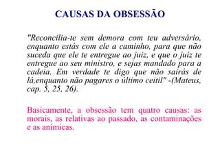 CAUSAS DA OBSESSÃO "Reconcilia-te sem demora com teu adversário, enquanto estás com ele a caminho, para que não suceda que ele te entregue ao juiz, e que o juiz te entregue ao seu ministro, e sejas mandado para a cadeia. Em verdade te digo que não sairás de lá,enquanto não pagares o último ceitil"   -(Mateus, cap. 5, 25, 26). Basicamente, a obsessão tem quatro causas: as morais, as relativas ao passado, as contaminações e as anímicas. 