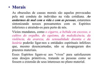 Morais As obsessões de causas morais são aquelas provocadas pela má conduta do indivíduo na vida cotidiana.  Ao andarmos de mal com a vida e com as pessoas , estaremos sintonizando nossos pensamentos com os Espíritos inferiores e atraindo-os para perto de nós. Vícios mundanos, como  o cigarro, a bebida em excesso, o cultivo do orgulho, do egoísmo, da maledicência, da violência, da avareza, da sensualidade doentia e da luxúria  poderão ligar-nos a entidades espirituais infelizes que, mesmo desencarnadas, não se desapegaram dos prazeres materiais. Esses Espíritos ligam-se aos "vivos" para satisfazerem seus desejos primitivos, tratando as pessoas como se fossem a extensão de seus interesses no plano material. 