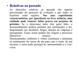 Relativas ao passado As obsessões relativas ao passado são aquelas provenientes do processo de evolução a que todos os Espíritos estão sujeitos.  Nas suas experiências reencarnatórias, por ignorância ou livre arbítrio, uma entidade pode cometer faltas graves em prejuízo do próximo . Se a desavença entre eles gerar ódio, o desentendimento poderá perdurar por encarnações a fio, despontando nos desafetos, brigas, desejos de vingança e perseguição. Casos assim podem dar origem a processos obsessivos tenazes.  Desencarnados, malfeitor e vítima continuam a alimentar os sentimentos de rancor de um para com o outro. Se um encarna, o outro pode persegui-lo, atormentando-o e vice-versa.   