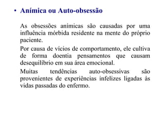 Anímica ou Auto-obsessão As obsessões anímicas são causadas por uma influência mórbida residente na mente do próprio paciente. Por causa de vícios de comportamento, ele cultiva de forma doentia pensamentos que causam desequilíbrio em sua área emocional. Muitas tendências auto-obsessivas são provenientes de experiências infelizes ligadas às vidas passadas do enfermo. 