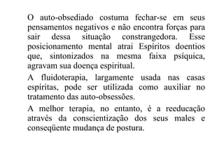 O auto-obsediado costuma fechar-se em seus pensamentos negativos e não encontra forças para sair dessa situação constrangedora. Esse posicionamento mental atrai Espíritos doentios que, sintonizados na mesma faixa psíquica, agravam sua doença espiritual. A fluidoterapia, largamente usada nas casas espíritas, pode ser utilizada como auxiliar no tratamento das auto-obsessões. A melhor terapia, no entanto, é a reeducação através da conscientização dos seus males e conseqüente mudança de postura. 