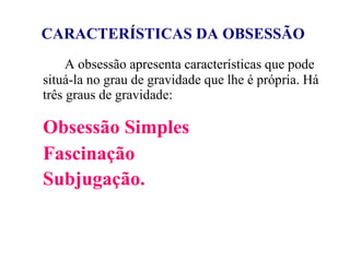 CARACTERÍSTICAS DA OBSESSÃO   A obsessão apresenta características que pode situá-la no grau de gravidade que lhe é própria. Há três graus de gravidade: Obsessão Simples Fascinação Subjugação.   