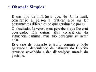 Obsessão Simples É um tipo de influência que, de forma sutil, constrange a pessoa a praticar atos ou ter pensamentos diferentes do que geralmente possui. O obsedado, às vezes, nem percebe o que lhe está ocorrendo. Em outras, têm consciência da influência daninha, mas não consegue se livrar dela. Este tipo de obsessão é muito comum e pode agravar-se, dependendo da natureza do Espírito atrasado envolvido e das disposições morais do paciente. 