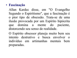 Fascinação   Allan Kardec disse, em "O Evangelho Segundo o Espiritismo", que a fascinação é o pior tipo de obsessão. Trata-se de uma ilusão provocada por um Espírito hipócrita que domina a mente do paciente, distorcendo seu senso de realidade. O Espírito obsessor planeja muito bem seu intento destrutivo e busca envolver o indivíduo em artimanhas mentais bem preparadas.  