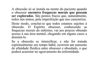 A obsessão só se instala na mente do paciente quando o obsessor  encontra fraquezas morais que possam ser exploradas . São pontos fracos que, naturalmente, todos nós temos, pela imperfeição que nos caracteriza. Deste modo, conclui-se que todos estamos sujeitos à obsessão. O Espírito obsessor, conhecendo as fraquezas morais do enfermo, vai aos poucos obtendo acesso à sua área mental, chegando em alguns casos a dominá-lo. Se a obsessão se intensificar, e não for tratada espiritualmente em tempo hábil, ocorrerá um aumento de afinidade fluídica entre obsessor e obsedado, o que poderá acarretar no agravamento da enfermidade. 