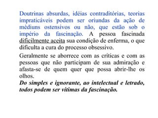 Doutrinas absurdas, idéias contraditórias, teorias impraticáveis podem ser oriundas da ação de médiuns ostensivos ou não, que estão sob o império da fascinação.  A pessoa fascinada  dificilmente aceita  sua condição de enferma, o que dificulta a cura do processo obsessivo. Geralmente se aborrece com as críticas e com as pessoas que não participam de sua admiração e afasta-se de quem quer que possa abrir-lhe os olhos. Do simples e ignorante, ao intelectual e letrado, todos podem ser vítimas da fascinação. 