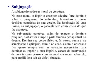 Subjugação A subjugação pode ser moral ou corpórea. No caso moral, o Espírito obsessor adquire forte domínio sobre o psiquismo do indivíduo, levando-o a tomar decisões contrárias ao seu desejo. Na fascinação há uma ilusão, na subjugação, o paciente tem consciência do que lhe acontece. Na subjugação corpórea, além de exercer o domínio psíquico, o obsessor atinge a parte fluídica perispiritual do doente. Domina seu corpo físico e, às vezes, numa crise semelhante à epilepsia, atira-o ao chão. Como o obsedado fica quase sempre sem as energias necessárias para dominar ou repelir o mau Espírito, carece da intervenção de uma terceira pessoa com ascendência moral sobre ele, para auxiliá-lo a sair da difícil situação.   