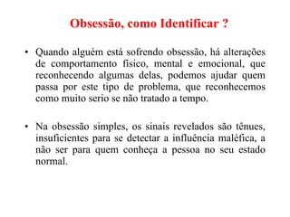 Obsessão, como Identificar ?   Quando alguém está sofrendo obsessão, há alterações de comportamento físico, mental e emocional, que reconhecendo algumas delas, podemos ajudar quem passa por este tipo de problema, que reconhecemos como muito serio se não tratado a tempo. Na obsessão simples, os sinais revelados são tênues, insuficientes para se detectar a influência maléfica, a não ser para quem conheça a pessoa no seu estado normal.   