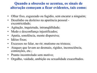 Quando a obsessão se acentua, os sinais de alteração começam a ficar evidentes, tais como: Olhar fixo, esgazeado ou fugidio, sem encarar a ninguém; Desalinho ou desleixo na aparência pessoal - excentricidade; Agitação, inquietude, intranqüilidade; Medo e desconfiança injustificados; Apatia, sonolência, mente dispersiva; Idéias fixas; Excessos no falar, no rir; mutismo ou tristeza; Ataques que levam ao desmaio, rigidez, inconsciência, contorções, etc.; Pranto incontrolado sem motivo; Orgulho, vaidade, ambição ou sexualidade exacerbados. 