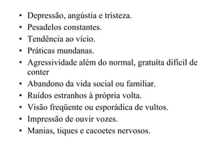 Depressão, angústia e tristeza. Pesadelos constantes. Tendência ao vício. Práticas mundanas. Agressividade além do normal, gratuíta difícil de conter Abandono da vida social ou familiar. Ruídos estranhos à própria volta. Visão freqüente ou esporádica de vultos. Impressão de ouvir vozes. Manias, tiques e cacoetes nervosos . 