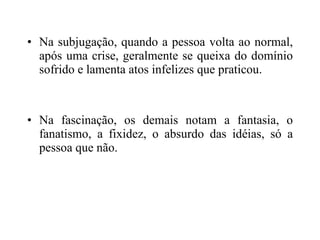Na subjugação, quando a pessoa volta ao normal, após uma crise, geralmente se queixa do domínio sofrido e lamenta atos infelizes que praticou. Na fascinação, os demais notam a fantasia, o fanatismo, a fixidez, o absurdo das idéias, só a pessoa que não. 