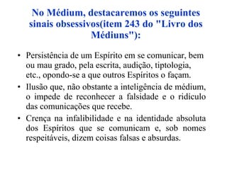No Médium, destacaremos os seguintes sinais obsessivos(item 243 do "Livro dos Médiuns"): Persistência de um Espírito em se comunicar, bem ou mau grado, pela escrita, audição, tiptologia, etc., opondo-se a que outros Espíritos o façam. Ilusão que, não obstante a inteligência de médium, o impede de reconhecer a falsidade e o ridículo das comunicações que recebe. Crença na infalibilidade e na identidade absoluta dos Espíritos que se comunicam e, sob nomes respeitáveis, dizem coisas falsas e absurdas. 