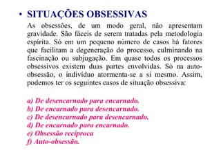 SITUAÇÕES OBSESSIVAS   As obsessões, de um modo geral, não apresentam gravidade. São fáceis de serem tratadas pela metodologia espírita. Só em um pequeno número de casos há fatores que facilitam a degeneração do processo, culminando na fascinação ou subjugação. Em quase todos os processos obsessivos existem duas partes envolvidas. Só na auto-obsessão, o indivíduo atormenta-se a si mesmo. Assim, podemos ter os seguintes casos de situação obsessiva: a) De desencarnado para encarnado.  b) De encarnado para desencarnado.  c) De desencarnado para desencarnado.  d) De encarnado para encarnado.  e) Obsessão recíproca  f) Auto-obsessão.   