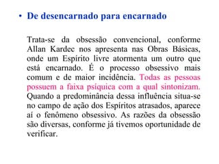 De desencarnado para encarnado Trata-se da obsessão convencional, conforme Allan Kardec nos apresenta nas Obras Básicas, onde um Espírito livre atormenta um outro que está encarnado. É o processo obsessivo mais comum e de maior incidência.  Todas as pessoas possuem a faixa psíquica com a qual sintonizam.  Quando a predominância dessa influência situa-se no campo de ação dos Espíritos atrasados, aparece aí o fenômeno obsessivo. As razões da obsessão são diversas, conforme já tivemos oportunidade de verificar.   