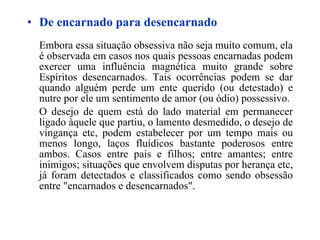 De encarnado para desencarnado Embora essa situação obsessiva não seja muito comum, ela é observada em casos nos quais pessoas encarnadas podem exercer uma influência magnética muito grande sobre Espíritos desencarnados. Tais ocorrências podem se dar quando alguém perde um ente querido (ou detestado) e nutre por ele um sentimento de amor (ou ódio) possessivo. O desejo de quem está do lado material em permanecer ligado àquele que partiu, o lamento desmedido, o desejo de vingança etc, podem estabelecer por um tempo mais ou menos longo, laços fluídicos bastante poderosos entre ambos. Casos entre pais e filhos; entre amantes; entre inimigos; situações que envolvem disputas por herança etc, já foram detectados e classificados como sendo obsessão entre "encarnados e desencarnados". 