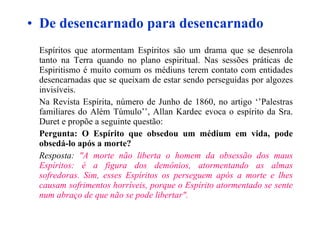 De desencarnado para desencarnado Espíritos que atormentam Espíritos são um drama que se desenrola tanto na Terra quando no plano espiritual. Nas sessões práticas de Espiritismo é muito comum os médiuns terem contato com entidades desencarnadas que se queixam de estar sendo perseguidas por algozes invisíveis. Na Revista Espírita, número de Junho de 1860, no artigo ‘’Palestras familiares do Além Túmulo’’, Allan Kardec evoca o espírito da Sra. Duret e propõe a seguinte questão: Pergunta: O Espírito que obsedou um médium em vida, pode obsedá-lo após a morte? Resposta:  "A morte não liberta o homem da obsessão dos maus Espíritos: é a figura dos demônios, atormentando as almas sofredoras. Sim, esses Espíritos os perseguem após a morte e lhes causam sofrimentos horríveis, porque o Espírito atormentado se sente num abraço de que não se pode libertar".   