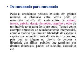De encarnado para encarnado Pessoas obsedando pessoas existem em grande número. A obsessão entre vivos pode se manifestar através de sentimentos de  ciúme, inveja, paixão, desejo de poder, orgulho e ódio  de um indivíduo encarnado sobre outro. Temos como exemplo situações do relacionamento interpessoal, como o marido que limita a liberdade da esposa; a esposa que submete o marido aos seus caprichos; pais que se julgam no direito de cercear a liberdade dos filhos; paixões que terminam em dramas dolorosos, pactos de suicídio, assassínio etc. 