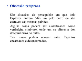 Obsessão recíproca São situações de perseguição em que dois Espíritos nutrem ódio um pelo outro ou são escravos das mesmas paixões. Alguns casos podem ser classificados como verdadeira simbiose, onde um se alimenta dos desequilíbrios do outro. Tais casos podem ocorrer entre Espíritos encarnados e desencarnados.   