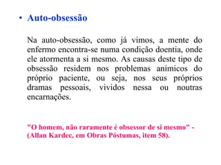 Auto-obsessão Na auto-obsessão, como já vimos, a mente do enfermo encontra-se numa condição doentia, onde ele atormenta a si mesmo. As causas deste tipo de obsessão residem nos problemas anímicos do próprio paciente, ou seja, nos seus próprios dramas pessoais, vividos nessa ou noutras encarnações. "O homem, não raramente é obsessor de si mesmo" - (Allan Kardec, em Obras Póstumas, item 58).   