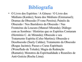 Bibliografia O Livro dos Espíritos / A Gênese / O Livro dos Médiuns (Kardec); Seara dos Médiuns (Emmanuel); Dramas da Obsessão (Yvone Pereira); Painéis da Obsessão / Nos Bastidores da Obsessão / Nas Fronteiras da Loucura (Manoel Miranda); Diálogo com as Sombras / Histórias que os Espíritos Contaram (Hermínio C. de Miranda); Obsessão e seu Tratamento Espírita (Celso Martins); Obsessão e Desobsessão (Suely Caldas); Tratamento da Obsessão (Roque Jacinto); Passes e Curas Espirituais (Wenefledo de Toledo) ; Magia da Redenção (Ramatis); Monstros da Espiritualidade e Reuniões de Anti-Goécia (Rocha Lima). 