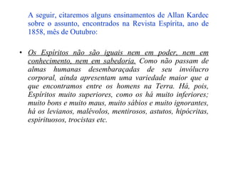 A seguir, citaremos alguns ensinamentos de Allan Kardec sobre o assunto, encontrados na Revista Espírita, ano de 1858, mês de Outubro:   Os Espíritos não são iguais nem em poder, nem em conhecimento, nem em sabedoria.  Como não passam de almas humanas desembaraçadas de seu invólucro corporal, ainda apresentam uma variedade maior que a que encontramos entre os homens na Terra. Há, pois, Espíritos muito superiores, como os há muito inferiores; muito bons e muito maus, muito sábios e muito ignorantes, há os levianos, malévolos, mentirosos, astutos, hipócritas, espirituosos, trocistas etc. 