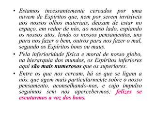 Estamos incessantemente cercados por uma nuvem de Espíritos que, nem por serem invisíveis aos nossos olhos materiais, deixam de estar no espaço, em redor de nós, ao nosso lado, espiando os nossos atos, lendo os nossos pensamentos, uns para nos fazer o bem, outros para nos fazer o mal, segundo os Espíritos bons ou maus . Pela inferioridade física e moral de nosso globo, na hierarquia dos mundos, os Espíritos inferiores aqui  são mais numerosos  que os superiores. Entre os que nos cercam, há os que se ligam a nós, que agem mais particularmente sobre o nosso pensamento, aconselhando-nos, e cujo impulso seguimos sem nos apercebermos;  felizes se escutarmos a voz dos bons. 