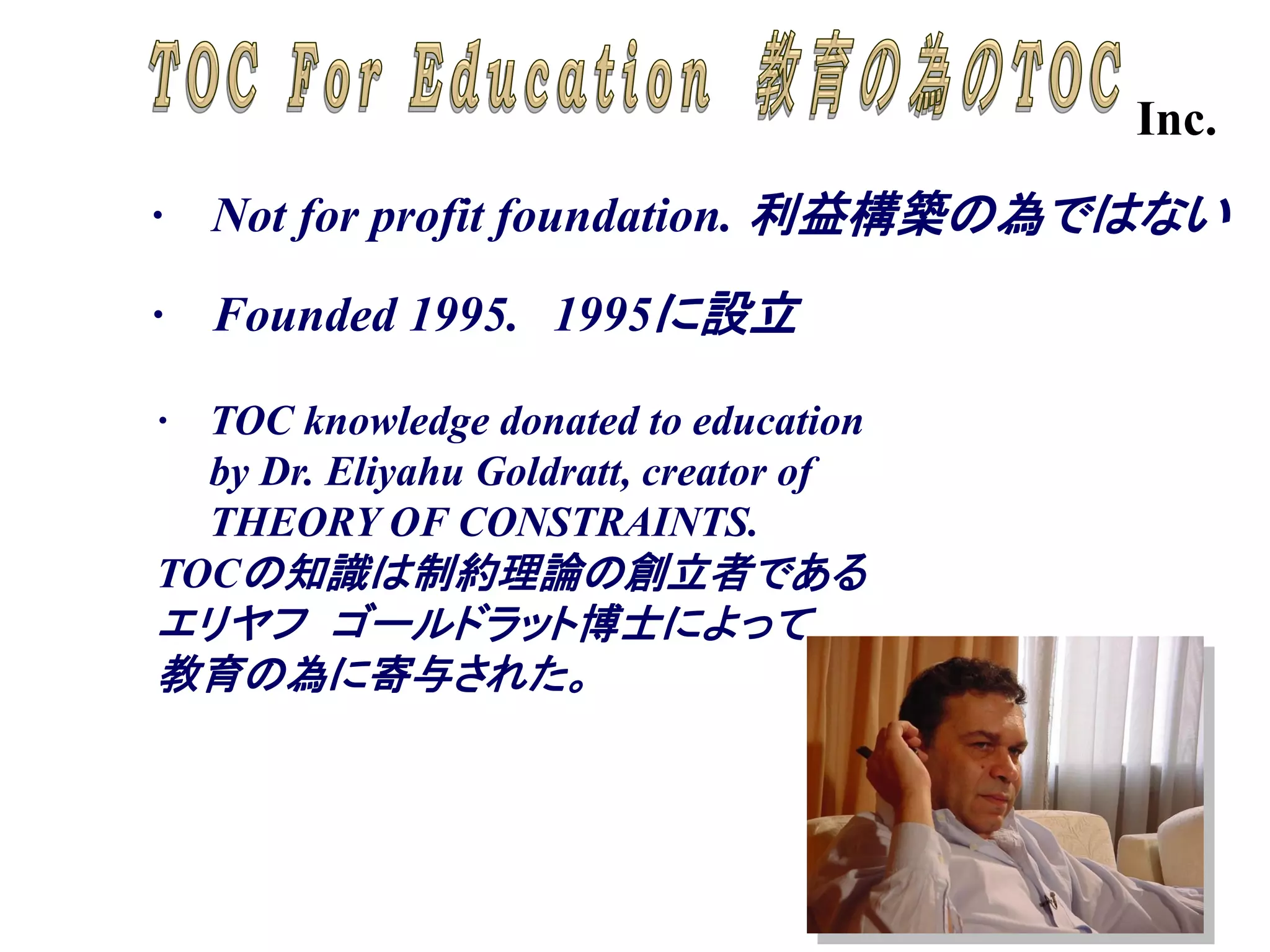 Inc.
·   Not for profit foundation. 利益構築の為ではない

· Founded 1995. 1995に設立

· TOC knowledge donated to education
  by Dr. Eliyahu Goldratt, creator of
  THEORY OF CONSTRAINTS.
TOCの知識は制約理論の創立者である
エリヤフ ゴールドラット博士によって
教育の為に寄与された。




                                               -20-
 