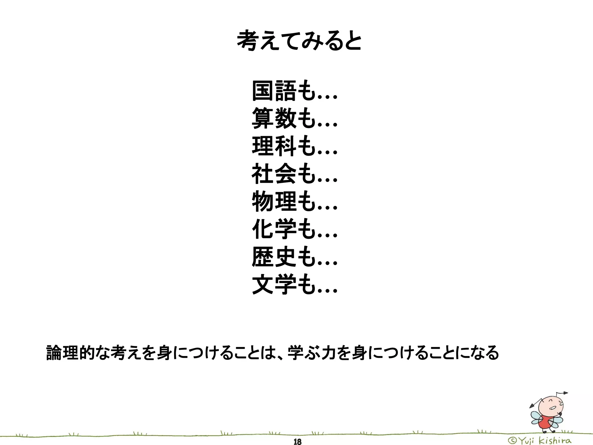 考えてみると

             国語も…
             算数も…
             理科も…
             社会も…
             物理も…
             化学も…
             歴史も…
             文学も…

論理的な考えを身につけることは、学ぶ力を身につけることになる
 